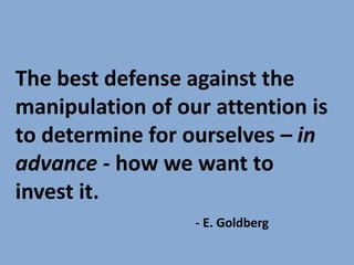 The best defense against the
manipulation of our attention is
to determine for ourselves – in
advance - how we want to
invest it.
- E. Goldberg
 