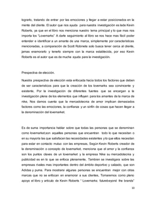 10
lograrlo, tratando de entrar por las emociones y llegar a estar posicionados en la
mente del cliente. El autor que nos ayuda para nuestra investigación es lade Kevin
Roberts, ya que en el libro nos menciona nuestro tema principal y lo que mas nos
importa los “Lovemarks” A darle seguimiento al libro se nos hace mas fácil poder
entender e identificar a un amante de una marca, simplemente por características
mencionadas, a comparación de Scott Robinete solo busca tener cerca al cliente,
jamas enamorarlo y tenerlo siempre con la marca establecida, por eso Kevin
Roberts es el autor que es de mucha ayuda para la investigación.
Prespectiva de elección.
Nuestra prespectiva de elección esta enfocada hacia todos los factores que deben
de ser caracteristicos para que la creación de los lovemarks sea convincente y
existente, Por la investigación de diferentes fuentes que se encargan a la
investigación plena de los elementos que influyen para los amantes de la marca de
nike, Nos damos cuenta que la mercadotecnia de amor implican demasiados
factores como las emociones, la confianza y un sinfín de cosas que hacen llegar a
la denominación del lovemarket.
Es de suma importancia hablar sobre que todas las personas que se denominan
como lovemarket,son aquellas personas que encuentran todo lo que necesitan o
en su mayoría las que satisfacen las necesidades existentes y lo que ellos necesitan
para estar en contacto mutuo con las empresas, Según Kevin Roberts creador de
la denominación o concepto de lovemarket, menciona que el amor y la confianza
son los puntos claves de un lovemarket y la empresa Nike su mercadotecnia y
publicidad es en lo que se enfoca plenamente, Tambien se investigara sobre las
empresas rivales mas importantes dentro del ámbito deportivo y calzado, que son
Adidas y puma. Para mostrarsi algunas personas se encuentran mejor con otras
marcas que no se enfocan en enamorar a sus clientes, Tomaremos como pleno
apoyo el libro y articulo de Kevin Roberts “ Lovemarks: futurebeyond the brands”
 