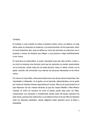 4
Contexto:
El contexto a nivel mundial se refiere a Estados Unidos, Asía y en Mexico, en esta
última parte se observara la existencia y el enamoramiento de los lovemarks sobre
la marca Deportiva nike, Aupi se define por como las personas se enamoran de un
producto o marca, los factores que influyen a una persona a elegir definitivamente
a una marca.
En este tema se desarrollara un punto importante para que esto se lleve a cabo, y
es como la empresa crea técnicas para que las personas se sientan apasionadas
con el producto, donde cada una de estas técnicas crean un efecto directo con la
gente, creando una comunidad muy extensa de personas interesadas en la misma
marca.
En mexico la marca Nike, esta posicionada como una de las marcas deportivas mas
importantes e influyentes en la gente y en el mercado, relacionándose con la gente
por medio de diversas tiendas esparcidas por el país, Nike se ah posicionado en el
país Mexicano de una manera eficiente ya que fue creado NikeMx o Nike Mexico
creando un sinfín de recursos de como el cliente puede estar junto con Nike,
consumiendo sus productos o simplemente siendo parte del equipo deportivo de
esta marca, gracias a los patrocinios y a la extensa forma en la que Nike se dispersa
entre los deportes existentes, desde callejeros hasta deportes como el futbol y
basketball.
 