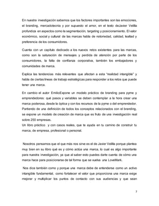 7
En nuestra investigación sabemos que los factores importantes son las emociones,
el branding, mercadotecnia y por supuesto el amor, en el texto deJavier Velilla
profundiza en aspectos como la segmentación, targeting y posicionamiento. El valor
económico, social y cultural de las marcas habla de notoriedad, calidad, lealtad y
preferencia de los consumidores.
Cuenta con un capítulo dedicado a los nuevos retos existentes para las marcas,
como son la saturación de mensajes y perdida de atención por parte de los
consumidores, la falta de confianza corporativa, también los embajadores y
comunidades de marca.
Explica las tendencias más relevantes que afectan a esta “realidad intangible” y
habla de ciertas líneas de trabajo estratégicas para responder a los retos que puede
tener una marca.
En cambio el autor EmilioExpone un modelo práctico de branding para pyme y
emprendedores: qué pasos y variables se deben contemplar a la hora crear una
marca poderosa, desde la óptica y con los recursos de la pyme o del emprendedor.
Partiendo de una definición de todos los conceptos relacionados con el branding,
se expone un modelo de creación de marca que es fruto de una investigación real
sobre 250 empresas.
Un libro práctico y con casos reales, que te ayuda en tu camino de construir tu
marca, de empresa, profesional o personal.
Nosotros pensamos que el que más nos sirve es el de Javier Velilla porque plantea
muy bien en su libro qué es y cómo actúa una marca, lo cual es algo importante
para nuestra investigación, ya que al saber esto puedes darte cuenta de cómo una
marca hace para posicionarse de tal forma que se vuelva una LoveMark.
Nos dice también como y porque una marca debe de entenderse como un activo
intangible fundamental, como fortalecer el valor que proporciona una marca exige
mejorar y multiplicar los puntos de contacto con sus audiencias y que sean
 