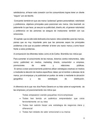 8
satisfactorios, al hacer esta conexión con los consumidores logras tener un cliente
“seguro” por así decirlo.
Concuerdo también en que una marca “poderosa” genera personalidad, notoriedad
y preferencia, objetivos principales para posicionar una marca. Una lovemark es
justamente lo que hace, ya sea por su publicidad, diseño, etc. al generar notoriedad
y preferencia en las personas se asegura de involucrarse también con sus
emociones.
El capítulo que es sólo está dedicadoa los nuevos retos existentes para las marcas,
pienso que es muy importante para que las personas sepan los principales
problemas a los que se pueden enfrentar al tener una nueva marca y como hacer
frente a estos problemas.
A comparación de diferentes textos como el de Carlos Brambilia nos indica que
Para aumentar el conocimiento de las marcas, tenemos ciertos instrumentos, tales
como: publicidad en medios, marketing directo, consumidor a empresa,
promociones de venta y relaciones públicas.
Si vamos a crear posicionamiento podemos utilizar estrategias creativas en medios
o mediante la elección de medios específicos; talvez por el nombre o alianzas de la
marca, por el empaque y la publicidad en puntos de venta o mediante la ubicación
geográfica y las estrategias de distribución.
A diferencia de lo que nos dice Pedro Claveria en su lista sobre el surgimiento de
las empresas y el posicionamiento nos indica que:
Todas empezaron siendo pequeñas micro-empresas
 Todas han tenido un auténtico emprendedor que creía
fervientemente en su idea
 Todas han sabido trazar una estrategia de negocios clara y
diferencial
 Todas han dotado de valor emocional a su marca
 