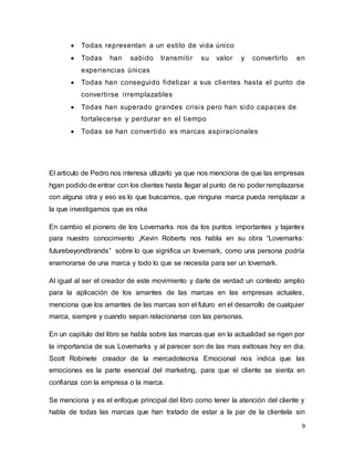 9
 Todas representan a un estilo de vida único
 Todas han sabido transmitir su valor y convertirlo en
experiencias únicas
 Todas han conseguido fidelizar a sus clientes hasta el punto de
convertirse irremplazables
 Todas han superado grandes crisis pero han sido capaces de
fortalecerse y perdurar en el tiempo
 Todas se han convertido es marcas aspiracionales
El articulo de Pedro nos interesa utlizarlo ya que nos menciona de que las empresas
hgan podido de entrar con los clientes hasta llegar al punto de no poder remplazarse
con alguna otra y eso es lo que buscamos, que ninguna marca pueda remplazar a
la que investigamos que es nike
En cambio el pionero de los Lovemarks nos da los puntos importantes y tajantes
para nuestro conocimiento ,Kevin Roberts nos habla en su obra “Lovemarks:
futurebeyondbrands” sobre lo que significa un lovemark, como una persona podría
enamorarse de una marca y todo lo que se necesita para ser un lovemark.
Al igual al ser el creador de este movimiento y darle de verdad un contexto amplio
para la aplicación de los amantes de las marcas en las empresas actuales,
menciona que los amantes de las marcas son el futuro en el desarrollo de cualquier
marca, siempre y cuando sepan relacionarse con las personas.
En un capitulo del libro se habla sobre las marcas que en la actualidad se rigen por
la importancia de sus Lovemarks y al parecer son de las mas exitosas hoy en dia.
Scott Robinete creador de la mercadotecnia Emocional nos indica que las
emociones es la parte esencial del marketing, para que el cliente se sienta en
confianza con la empresa o la marca.
Se menciona y es el enfoque principal del libro como tener la atención del cliente y
habla de todas las marcas que han tratado de estar a la par de la clientela sin
 