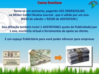 Como funciona Torne-se um assinante, pagando US$ 299(R$550,00)  na Mister Colibri Review Journal , que é válido por um ano.  (R$50 de adesão + R$500 de ADSTATION )  Sua afiliação também inclui 1 ADSTATION(1 quota de Publicidade) por 1 ano, escritório virtual e ferramentas de apoio ao cliente.  E um espaço Publicitário para você poder oferecer para empresas 