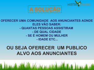 OFERECER UMA COMUNIDADE  AOS ANUNCIANTES AONDE ELES VÃO SABER: - QUANTAS PESSOAS ASSISTIRAM  - DE QUAL CIDADE - SE É HOMEM OU MULHER - IDADE ETC... OU SEJA OFERECER  UM PUBLICO ALVO AOS ANUNCIANTES 