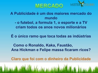 A Publicidade é um dos maiores mercado do mundo - o futebol, a formula 1, o esporte e a TV criam todos os anos novos milionários É o único ramo que toca todas as indústrias Como o Ronaldo, Kaka, Faustão,  Ana Hickman e Felipe massa ficaram ricos? Claro que foi com o dinheiro da Publicidade 