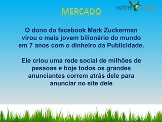 O dono do facebook Mark Zuckerman virou o mais jovem bilionário do mundo em 7 anos com o dinheiro da Publicidade. Ele criou uma rede social de milhões de pessoas e hoje todos os grandes anunciantes correm atrás dele para anunciar no site dele 