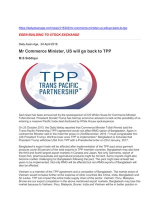 https://dailyasianage.com/news/118343/mr-commerce-minister-us-will-go-back-to-tpp
EDEN BUILDING TO STOCK EXCHANGE
Daily Asian Age, 24 April 2018
Mr Commerce Minister, US will go back to TPP
M S Siddiqui
Sad news has been announced by the spokesperson of US White House for Commerce Minister
Tofail Ahmed. President Donald Trump has told top economic advisors to look at the possibility of re-
entering a massive Pacific trade deal disclosed by White House spokesperson.
On 25 October 2015, the Daily Ittefaq reported that Commerce Minister Tofail Ahmed said the
Trans-Pacific Partnership (TPP) agreement would not affect RMG sector of Bangladesh. Again in
contrast the Minister said in the meet the press on 23rdDecember, 2016 -"I must congratulate him
(US President Trump). We'll be loser once TPP is implemented." Bangladesh is fortunate that
President Trump withdraw USA from TPP with a Presidential order on 23rd January, 2017.
Bangladesh's export trade will be affected after implementation of the TPP pact since garment
products cover 80 percent of the total exports to TPP member countries. Bangladesh may also lose
the third and fourth largest export markets in Canada and Japan. Not only Garments, export of
frozen fish, pharmaceuticals and agricultural products might be hit hard. Some imports might also
become costlier challenging for Bangladesh following the pact. The pact might take at least two
years to be implemented. Not only RMG will be affected but non-RMG exports of Bangladesh will
also be affected.
Vietnam is a member of the TPP agreement and a competitor of Bangladesh. The market share of
Vietnam would increase further at the expense of other countries like China, India, Bangladesh and
Sri Lanka. TPP can impact the entire trade supply chain of the sector. Vietnam, Peru, Malaysia,
Brunei are our export competitors in the above mentioned export markets. Bangladesh may lose this
market because to Vietnam, Peru, Malaysia, Brunei, India and Vietnam will be in better position in
 