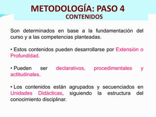 METODOLOGÍA: PASO 4 
CONTENIDOS 
Son determinados en base a la fundamentación del 
curso y a las competencias planteadas. 
• Estos contenidos pueden desarrollarse por Extensión o 
Profundidad. 
• Pueden ser declarativos, procedimentales y 
actitudinales. 
• Los contenidos están agrupados y secuenciados en 
Unidades Didácticas, siguiendo la estructura del 
conocimiento disciplinar. 
 