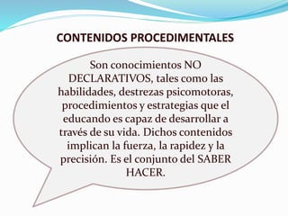 CONTENIDOS PROCEDIMENTALES 
Son conocimientos NO 
DECLARATIVOS, tales como las 
habilidades, destrezas psicomotoras, 
procedimientos y estrategias que el 
educando es capaz de desarrollar a 
través de su vida. Dichos contenidos 
implican la fuerza, la rapidez y la 
precisión. Es el conjunto del SABER 
HACER. 
 
