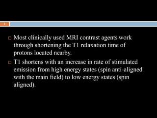  Most clinically used MRI contrast agents work
through shortening the T1 relaxation time of
protons located nearby.
 T1 ...