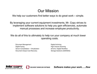 Our Mission
  We help our customers find better ways to do great work – simple.

By leveraging your current equipment investments Mr Copy strives to
                                     investments, Mr.
  implement software solutions to help you gain efficiencies, automate
         manual processes and increase employee productivity.

We do all of this to ultimately to help run your company at much lower
                               operating costs.

     Document Management                     Digital Archiving
     Digital Faxing                          High Volume Scanning
     Server Consolidation – Virtualization   eForms / Digital Workflow
     Document Output Cost Recovery           Storage Solutions (SAN/NAS)




                                                 Software makes your work…...flow
 