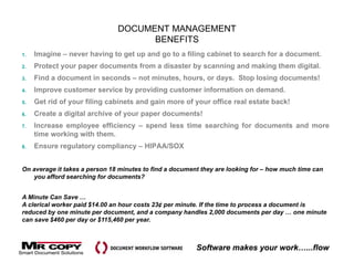DOCUMENT MANAGEMENT
                                     BENEFITS
1.   Imagine – never having to get up and go to a filing cabinet to search for a document.
2.   Protect your paper documents from a disaster by scanning and making them digital.
3.   Find a document in seconds – not minutes, hours, or days. Stop losing documents!
4.   Improve customer service by providing customer information on demand.
5.   Get rid of your filing cabinets and gain more of your office real estate back!
6.   Create a digital archive of your paper documents!
7.   Increase employee efficiency – spend less time searching for documents and more
     time working with them.
8.   Ensure regulatory compliancy – HIPAA/SOX


On average it takes a person 18 minutes to find a document they are looking for – how much time can
   you afford searching for documents?


A Minute Can Save …
A clerical worker paid $14.00 an hour costs 23¢ per minute. If the time to process a document is
reduced by one minute per document, and a company handles 2,000 documents per day … one minute
can save $460 per day or $115,460 per year.
               p     y         ,   p y



                                                         Software makes your work…...flow
 