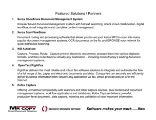 Featured Solutions / Partners
1.   Xerox DocuShare Document Management System
     Browser based document management system with full text searching, check in/out collaboration, digital
     workflow, email integration and complete content management.
2.   Xerox ScanFlowStore
     Document routing and processing software that allows you to use your Xerox MFD to scan into many
     popular document management systems, OCR documents on the fly, and BROWSE your network for
     quick distributed scanning.
3.   NSI Autostore
     Capture. Process. Route. Capture print or electronic documents, process them into various digitized
     formats, and then route them to virtually any destination – including most of today’s leading document
     management systems.
4.   OpenText RightFax
     RightFax delivers the most reliable and robust fax software solutions to integrate and automate the flow
     of a full range of fax, paper and electronic documents and data. Companies can securely and efficiently
     deliver business information from virtually any application via fax, email, print devices or over the
     Internet.
5.   Kofax Capture
     Offering unmatched compatibility with scanners and other capture devices, plus content and document
     management systems, workflow applications and databases, Kofax Capture delivers powerful,
     p
     production-level document , data capture, indexing and validation of your important information.
                                        p    ,        g                   y      p



                                                              Software makes your work…...flow
 