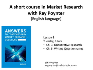 A short course in Market Research
with Ray Poynter
(English language)
Lesson 2
Tuesday, 8 July
• Ch. 3, Quantitative Research
• Ch. 5, Writing Questionnaires
@RayPoynter
ray.poynter@thefutureplace.com
 