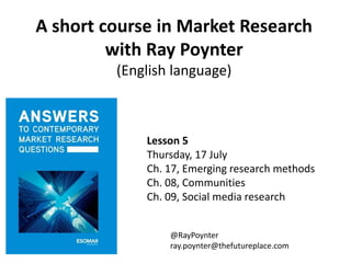 A short course in Market Research
with Ray Poynter
(English language)
Lesson 5
Thursday, 17 July
Ch. 17, Emerging research methods
Ch. 08, Communities
Ch. 09, Social media research
@RayPoynter
ray.poynter@thefutureplace.com
 