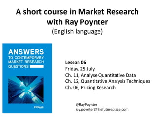A short course in Market Research
with Ray Poynter
(English language)
Lesson 06
Friday, 25 July
Ch. 11, Analyse Quantitative Data
Ch. 12, Quantitative Analysis Techniques
Ch. 06, Pricing Research
@RayPoynter
ray.poynter@thefutureplace.com
 