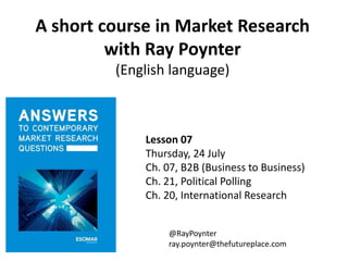 A short course in Market Research
with Ray Poynter
(English language)
Lesson 07
Thursday, 24 July
Ch. 07, B2B (Business to Business)
Ch. 21, Political Polling
Ch. 20, International Research
@RayPoynter
ray.poynter@thefutureplace.com
 