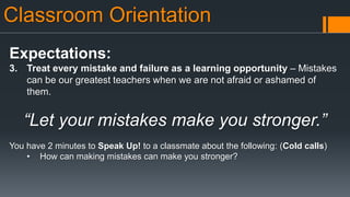 Classroom Orientation
Expectations:
3. Treat every mistake and failure as a learning opportunity – Mistakes
can be our greatest teachers when we are not afraid or ashamed of
them.
“Let your mistakes make you stronger.”
You have 2 minutes to Speak Up! to a classmate about the following: (Cold calls)
• How can making mistakes can make you stronger?
 