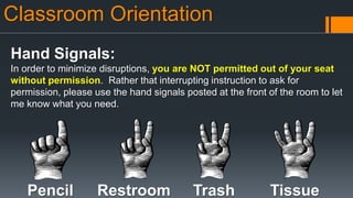 Classroom Orientation
Hand Signals:
In order to minimize disruptions, you are NOT permitted out of your seat
without permission. Rather that interrupting instruction to ask for
permission, please use the hand signals posted at the front of the room to let
me know what you need.
Pencil Restroom Trash Tissue
 