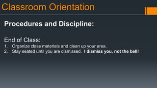 Classroom Orientation
Procedures and Discipline:
End of Class:
1. Organize class materials and clean up your area.
2. Stay seated until you are dismissed. I dismiss you, not the bell!
 