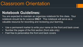 Classroom Orientation
Notebook Guidelines:
You are expected to maintain an organizes notebook for this class. Your
notebook should be for science ONLY. This notebook will serve as a
valuable resource for recording and reviewing your learning.
• Use a permanent marker to write your name on the front and back cover.
• Number the pages of the first section (front side only)
• Feel free to personalize the front and back covers
 
