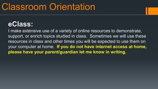 Classroom Orientation
eClass:
I make extensive use of a variety of online resources to demonstrate,
support, or enrich topics studied in class. Sometimes we will use these
resources in class and other times you will be expected to use them on
your computer at home. If you do not have internet access at home,
please have your parent/guardian let me know in writing.
 