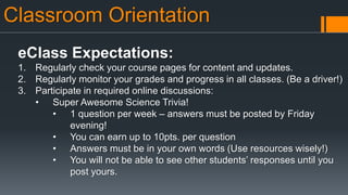 Classroom Orientation
eClass Expectations:
1. Regularly check your course pages for content and updates.
2. Regularly monitor your grades and progress in all classes. (Be a driver!)
3. Participate in required online discussions:
• Super Awesome Science Trivia!
• 1 question per week – answers must be posted by Friday
evening!
• You can earn up to 10pts. per question
• Answers must be in your own words (Use resources wisely!)
• You will not be able to see other students’ responses until you
post yours.
 
