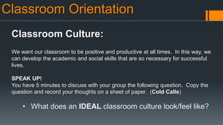 Classroom Orientation
Classroom Culture:
We want our classroom to be positive and productive at all times. In this way, we
can develop the academic and social skills that are so necessary for successful
lives.
SPEAK UP!
You have 5 minutes to discuss with your group the following question. Copy the
question and record your thoughts on a sheet of paper. (Cold Calls)
• What does an IDEAL classroom culture look/feel like?
 