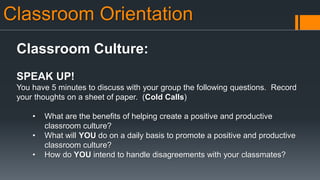 Classroom Orientation
Classroom Culture:
SPEAK UP!
You have 5 minutes to discuss with your group the following questions. Record
your thoughts on a sheet of paper. (Cold Calls)
• What are the benefits of helping create a positive and productive
classroom culture?
• What will YOU do on a daily basis to promote a positive and productive
classroom culture?
• How do YOU intend to handle disagreements with your classmates?
 
