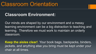 Classroom Orientation
Classroom Environment:
Our minds are shaped by our environment and a messy
learning environment can be a big distraction to teaching and
learning. Therefore we must work to maintain an orderly
classroom.
Keep the aisles clear! Your book bags, backpacks, binders,
jackets, and anything else you bring must be kept under your
chair at all times.
 
