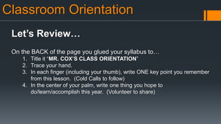 Classroom Orientation
Let’s Review…
On the BACK of the page you glued your syllabus to…
1. Title it “MR. COX’S CLASS ORIENTATION”
2. Trace your hand.
3. In each finger (including your thumb), write ONE key point you remember
from this lesson. (Cold Calls to follow)
4. In the center of your palm, write one thing you hope to
do/learn/accomplish this year. (Volunteer to share)
 