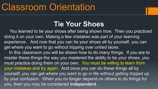 Classroom Orientation
Tie Your Shoes
You learned to tie your shoes after being shown how. Then you practiced
doing it on your own. Making a few mistakes was part of your learning
experience. And now that you can tie your shoes all by yourself, you can
get where you want to go without tripping over untied laces.
In this classroom you will be shown how to do many things. If you are to
master these things the way you mastered the ability to tie your shoes, you
must practice doing them on your own. You must be willing to learn from
your mistakes and try again. And once you can do these things all by
yourself, you can get where you want to go in life without getting tripped up
by your confusion. When you no longer depend on others to do things for
you, then you may be considered independent.
 
