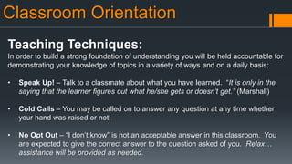 Classroom Orientation
Teaching Techniques:
In order to build a strong foundation of understanding you will be held accountable for
demonstrating your knowledge of topics in a variety of ways and on a daily basis:
• Speak Up! – Talk to a classmate about what you have learned. “It is only in the
saying that the learner figures out what he/she gets or doesn’t get.” (Marshall)
• Cold Calls – You may be called on to answer any question at any time whether
your hand was raised or not!
• No Opt Out – “I don’t know” is not an acceptable answer in this classroom. You
are expected to give the correct answer to the question asked of you. Relax…
assistance will be provided as needed.
 