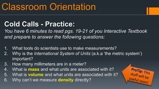 Classroom Orientation
Cold Calls - Practice:
You have 6 minutes to read pgs. 19-21 of you Interactive Textbook
and prepare to answer the following questions:
1. What tools do scientists use to make measurements?
2. Why is the International System of Units (a.k.a ‘the metric system’)
important?
3. How many millimeters are in a meter?
4. What is mass and what units are associated with it?
5. What is volume and what units are associated with it?
6. Why can’t we measure density directly?
 