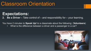Classroom Orientation
Expectations:
2. Be a Driver – Take control of – and responsibility for – your learning.
You have 2 minutes to Speak Up! to a classmate about the following: (Volunteers)
• What is the difference between a driver and a passenger in a car?
 