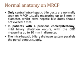 Normal anatomy on MRCP
• Only central intra-hepatic bile ducts are normally
seen on MRCP ,usually measuring up to 3 mm in
diameter, whilst extra-hepatic bile ducts should
not exceed 7 mm.
• In patients with a previous cholecystectomy,
mild biliary dilatation occurs, with the CBD
measuring up to 10 mm in diameter.
• The intra-hepatic biliary drainage system parallels
the portal venous supply.
 