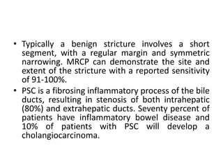 • Typically a benign stricture involves a short
segment, with a regular margin and symmetric
narrowing. MRCP can demonstrate the site and
extent of the stricture with a reported sensitivity
of 91-100%.
• PSC is a fibrosing inflammatory process of the bile
ducts, resulting in stenosis of both intrahepatic
(80%) and extrahepatic ducts. Seventy percent of
patients have inflammatory bowel disease and
10% of patients with PSC will develop a
cholangiocarcinoma.
 