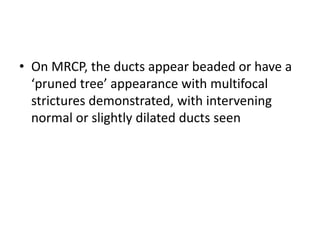 • On MRCP, the ducts appear beaded or have a
‘pruned tree’ appearance with multifocal
strictures demonstrated, with intervening
normal or slightly dilated ducts seen
 