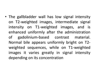 • The gallbladder wall has low signal intensity
on T2-weighted images, intermediate signal
intensity on T1-weighted images, and is
enhanced uniformly after the administration
of gadolinium-based contrast material.
Normal bile appears uniformly bright on T2-
weighted sequences, while on T1-weighted
images it varies greatly in signal intensity
depending on its concentration
 