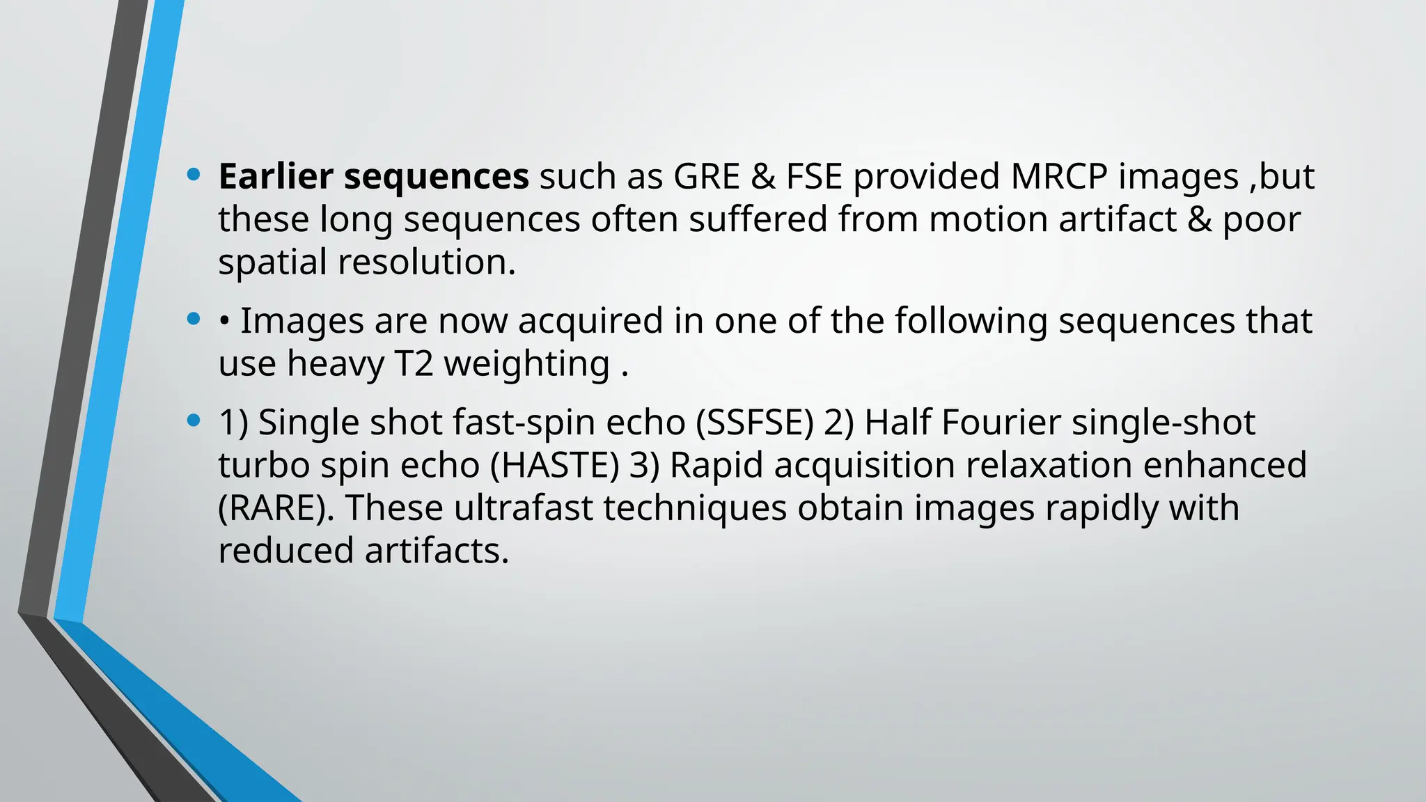 • Earlier sequences such as GRE & FSE provided MRCP images ,but
these long sequences often suffered from motion artifact & poor
spatial resolution.
• • Images are now acquired in one of the following sequences that
use heavy T2 weighting .
• 1) Single shot fast-spin echo (SSFSE) 2) Half Fourier single-shot
turbo spin echo (HASTE) 3) Rapid acquisition relaxation enhanced
(RARE). These ultrafast techniques obtain images rapidly with
reduced artifacts.
 