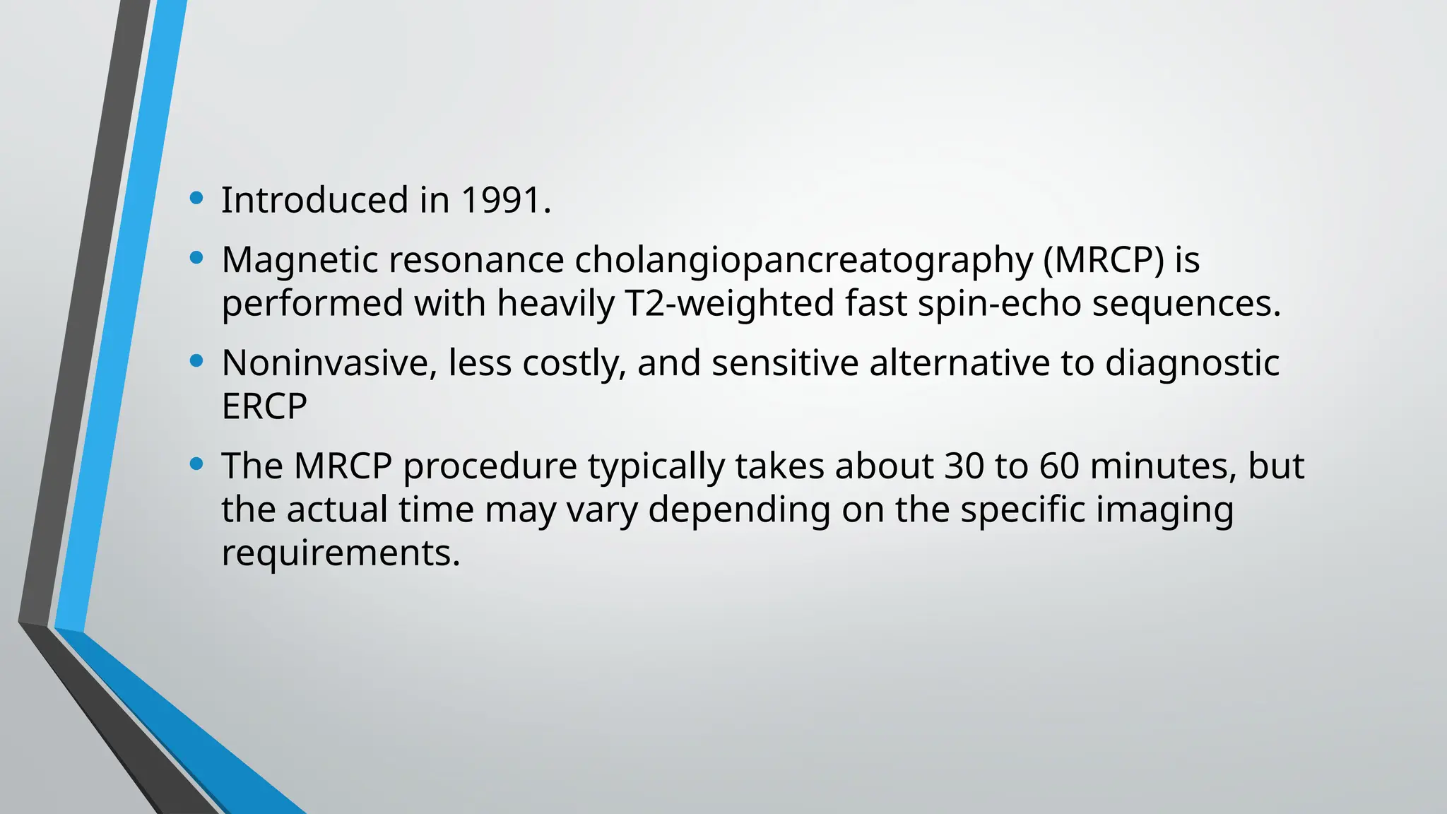 • Introduced in 1991.
• Magnetic resonance cholangiopancreatography (MRCP) is
performed with heavily T2-weighted fast spin-echo sequences.
• Noninvasive, less costly, and sensitive alternative to diagnostic
ERCP
• The MRCP procedure typically takes about 30 to 60 minutes, but
the actual time may vary depending on the specific imaging
requirements.
 