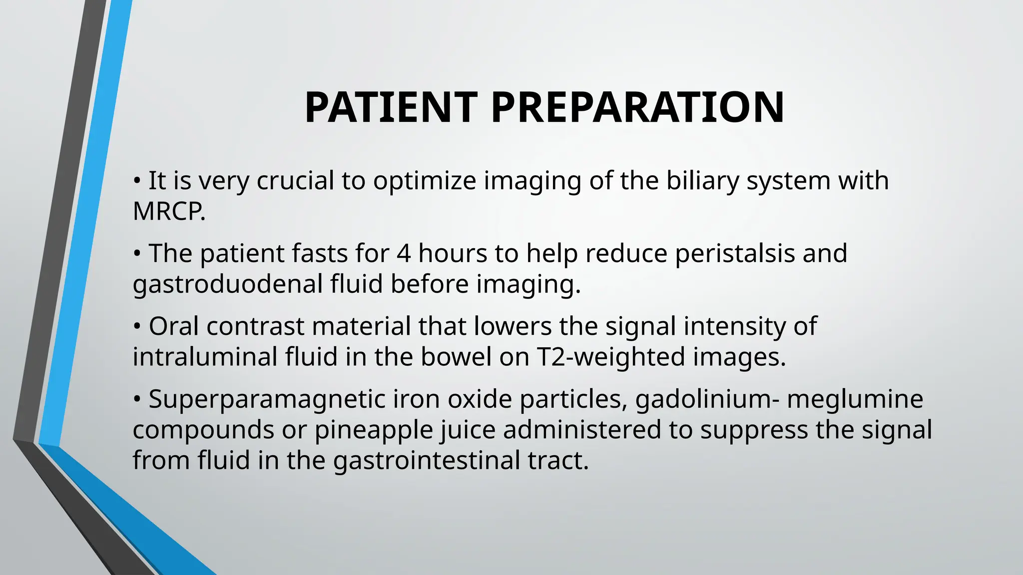 PATIENT PREPARATION
• It is very crucial to optimize imaging of the biliary system with
MRCP.
• The patient fasts for 4 hours to help reduce peristalsis and
gastroduodenal fluid before imaging.
• Oral contrast material that lowers the signal intensity of
intraluminal fluid in the bowel on T2-weighted images.
• Superparamagnetic iron oxide particles, gadolinium- meglumine
compounds or pineapple juice administered to suppress the signal
from fluid in the gastrointestinal tract.
 