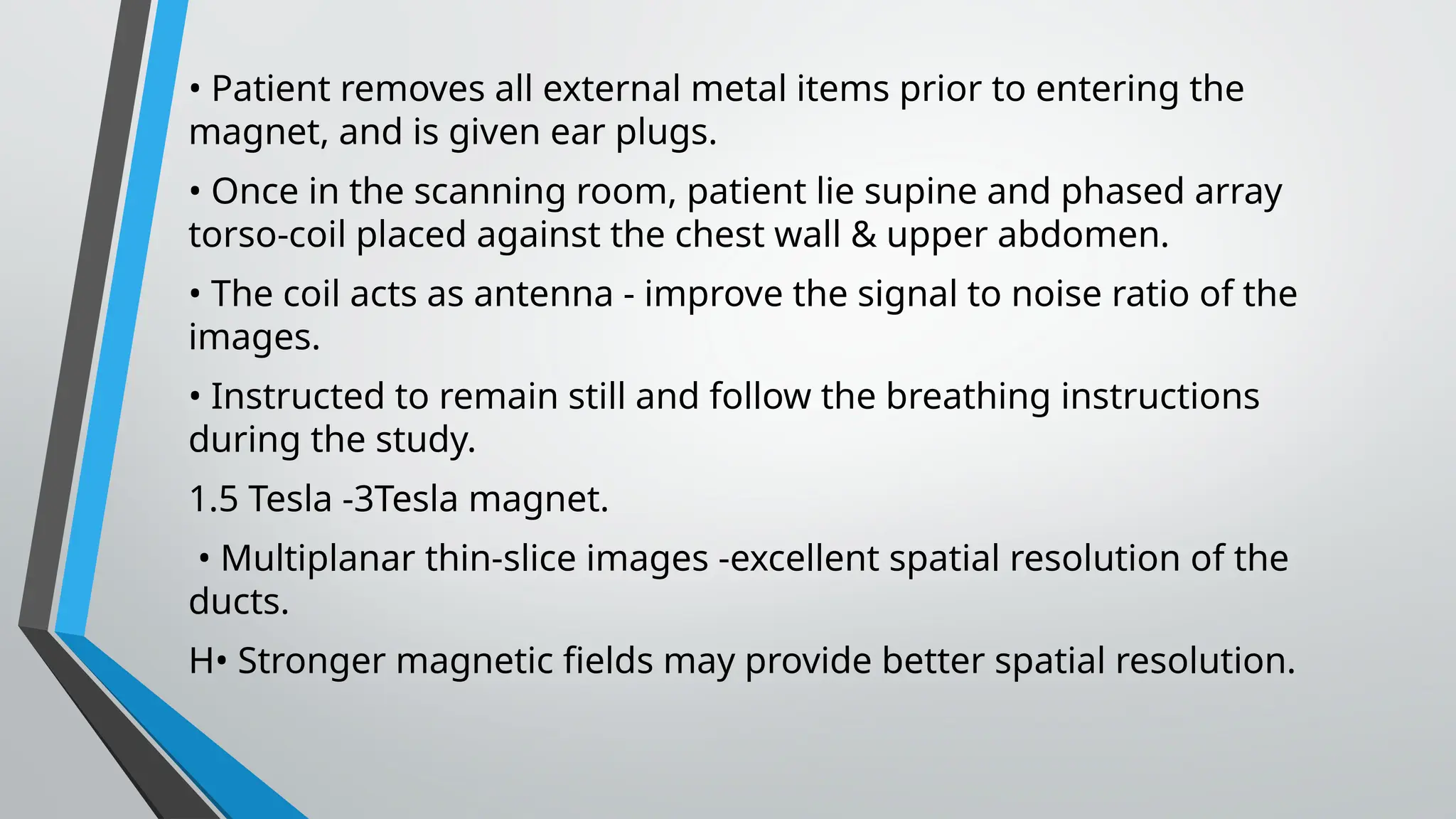 • Patient removes all external metal items prior to entering the
magnet, and is given ear plugs.
• Once in the scanning room, patient lie supine and phased array
torso-coil placed against the chest wall & upper abdomen.
• The coil acts as antenna - improve the signal to noise ratio of the
images.
• Instructed to remain still and follow the breathing instructions
during the study.
1.5 Tesla -3Tesla magnet.
• Multiplanar thin-slice images -excellent spatial resolution of the
ducts.
H• Stronger magnetic fields may provide better spatial resolution.
 
