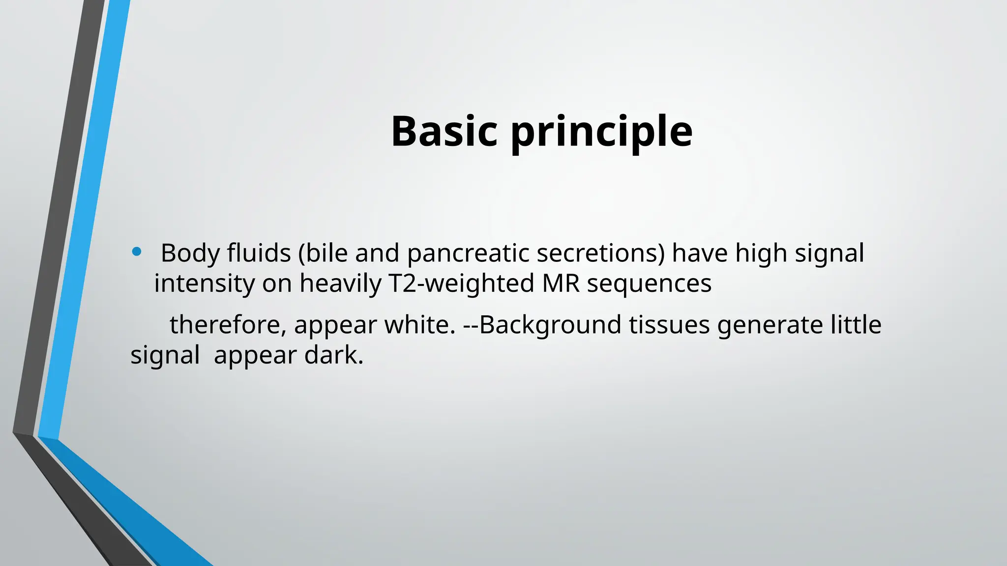 Basic principle
• Body fluids (bile and pancreatic secretions) have high signal
intensity on heavily T2-weighted MR sequences
therefore, appear white. --Background tissues generate little
signal appear dark.
 