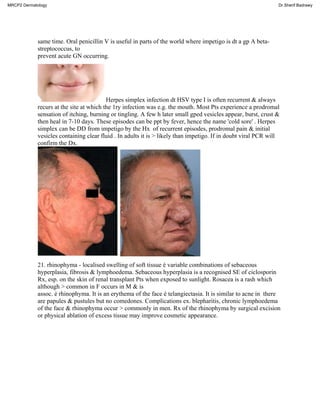 same time. Oral penicillin V is useful in parts of the world where impetigo is dt a gp A beta-
streptococcus, to
prevent acute GN occurring.
Herpes simplex infection dt HSV type I is often recurrent & always
recurs at the site at which the 1ry infection was e.g. the mouth. Most Pts experience a prodromal
sensation of itching, burning or tingling. A few h later small gped vesicles appear, burst, crust &
then heal in 7-10 days. These episodes can be ppt by fever, hence the name 'cold sore' . Herpes
simplex can be DD from impetigo by the Hx of recurrent episodes, prodromal pain & initial
vesicles containing clear fluid . In adults it is > likely than impetigo. If in doubt viral PCR will
confirm the Dx.
21. rhinophyma - localised swelling of soft tissue é variable combinations of sebaceous
hyperplasia, fibrosis & lymphoedema. Sebaceous hyperplasia is a recognised SE of ciclosporin
Rx, esp. on the skin of renal transplant Pts when exposed to sunlight. Rosacea is a rash which
although > common in F occurs in M & is
assoc. é rhinophyma. It is an erythema of the face é telangiectasia. It is similar to acne in there
are papules & pustules but no comedones. Complications ex. blepharitis, chronic lymphoedema
of the face & rhinophyma occur > commonly in men. Rx of the rhinophyma by surgical excision
or physical ablation of excess tissue may improve cosmetic appearance.
MRCP2 Dermatology Dr.Sherif Badrawy
 