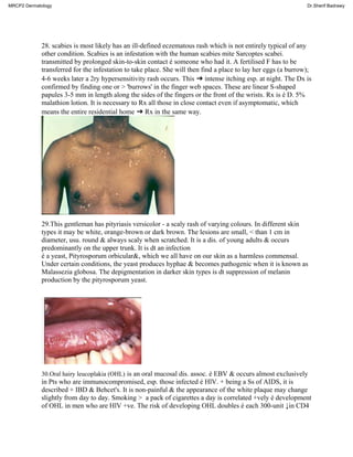 28. scabies is most likely has an ill-defined eczematous rash which is not entirely typical of any
other condition. Scabies is an infestation with the human scabies mite Sarcoptes scabei.
transmitted by prolonged skin-to-skin contact é someone who had it. A fertilised F has to be
transferred for the infestation to take place. She will then find a place to lay her eggs (a burrow);
4-6 weeks later a 2ry hypersensitivity rash occurs. This ➜ intense itching esp. at night. The Dx is
confirmed by finding one or > 'burrows' in the finger web spaces. These are linear S-shaped
papules 3-5 mm in length along the sides of the fingers or the front of the wrists. Rx is é D. 5%
malathion lotion. It is necessary to Rx all those in close contact even if asymptomatic, which
means the entire residential home ➜ Rx in the same way.
29.This gentleman has pityriasis versicolor - a scaly rash of varying colours. In different skin
types it may be white, orange-brown or dark brown. The lesions are small, < than 1 cm in
diameter, usu. round & always scaly when scratched. It is a dis. of young adults & occurs
predominantly on the upper trunk. It is dt an infection
é a yeast, Pityrosporum orbicular&, which we all have on our skin as a harmless commensal.
Under certain conditions, the yeast produces hyphae & becomes pathogenic when it is known as
Malassezia globosa. The depigmentation in darker skin types is dt suppression of melanin
production by the pityrosporum yeast.
30.Oral hairy leucoplakia (OHL) is an oral mucosal dis. assoc. é EBV & occurs almost exclusively
in Pts who are immunocompromised, esp. those infected é HlV. + being a Ss of AIDS, it is
described + IBD & Behcet's. It is non-painful & the appearance of the white plaque may change
slightly from day to day. Smoking > a pack of cigarettes a day is correlated +vely é development
of OHL in men who are HlV +ve. The risk of developing OHL doubles é each 300-unit ↓in CD4
MRCP2 Dermatology Dr.Sherif Badrawy
 
