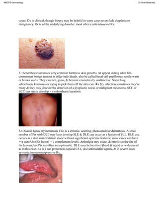 count. Dx is clinical, though biopsy may be helpful in some cases to exclude dysplasia or
malignancy. Rx is of the underlying disorder, most often é anti-retroviral Rx.
31.Seborrhoeic keratoses very common harmless skin growths 1st appear during adult life-
commonest benign tumour in older individuals. also be called basal cell papillomas, senile warts
or brown warts. They can itch, grow, & become cosmetically unattractive. Scratching
seborrhoeic keratoses or trying to pick them off the skin can ➜a 2ry infection sometimes they’re
many & they may obscure the detection of a dysplastic nevus or malignant melanoma. SCC or
BCC can rarely develop + a seborrhoeic keratosis.
32.Discoid lupus erythematosis This is a chronic, scarring, photosensitive dermatosis. A small
number of Pts with DLE may later develop SLE & DLE can occur as a feature of SLE. DLE usu.
occurs as a skin manifestation alone without significant systemic features; some cases will have
+ve autoAbs (Rh factor) + ↓ complement levels. Arthralgia may occur, & pruritis at the site of
the lesions, but Pts are often asymptomatic. DLE may be localised (head & neck) or widespread
as in this case. Rx is é sun protection, topical CST, oral antimalarial agents, & in severe cases
systemic immunosuppressive Rx.
MRCP2 Dermatology Dr.Sherif Badrawy
 