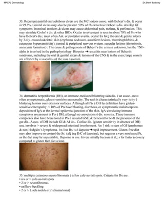 33. Recurrent painful oral aphthous ulcers are the MC lesions assoc. with Behcet’s dis. & occur
in 99.3%. Genital ulcers may also be present. 50% of Pts who have Behcet’s dis. develop GI
symptoms: intestinal erosions & ulcers may cause abdominal pain, melena, & perforation. This
may simulate Crohn' s dis. & other IBDs. Ocular involvement is seen in about 70% of Pts who
have Behcet's dis.; most often Ant. or posterior uveitis. ocular Sx fol↓ the oral & genital ulcers
by 3-4 y.,musculoskeletal; skin (erythema nodosum, acneiform lesions, thrombophlebitis, &
cutaneous hypersensitivity); central & peripheral nervous system ,vascular lesions (thrombosis,
aneurysm formation) . The cause & pathogenesis of Behcet’s dis. remain unknown, but the TNF-
alpha is involved in the pathophysiology. Biopsies ➜vasculitis near lesions of Behcet's
syndrome, including the oral & genital ulcers & lesions of the CNS & in the eyes; large vessels
are affected by a vasculitis of the vasa vasorum.
34. dermatitis herpetiformis (DH), an immune-mediated blistering skin dis. é an assoc., most
often asymptomatic, gluten-sensitive enteropathy. The rash is characteristically very itchy é
blistering lesions over extensor surfaces. Although all Pts é DH by definition have gluten-
sensitive enteropathy, < 10% of Pts have bloating, diarrhoea, or symptomatic malabsorption.
deposition of IgA at the dermal-epidermal junction of the skin. IgA-circulating immune
complexes are present in Pts é DH, although no association é dis. severity. These immune
complexes also have been noted in Pts é isolated GSE, & believed to be dt the presence of the
gut dis.. Assoc. of DH include GI & AI dis.. Coeliac dis. (gluten sensitivity in absence of DH)
usu. involves > severe & widespread intestinal involvement. An ↑ risk is seen of GI lymphomas
& non-Hodgkin 's lymphoma. 1st-line Rx is é dapsone➜rapid improvement. Gluten-free diet
may also improve or control the Sx (al↓ ing D/C of dapsone), but requires a very motivated Pt,
as the diet may be unpalatable. Dapsone is usu. Given initially because it al↓ s for faster recovery
compared to gluten free diet a lone.
35. multiple cutaneous neurofibromata é a few cafe-au-lait spots. Criteria for Dx are:
• six or > cafe-au-lait spots
• 2 or > neurofibromas
• axillary freckling
• 2 or > Lisch nodules (iris hamartoma)
MRCP2 Dermatology Dr.Sherif Badrawy
 