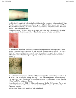 38. The Dx is Lyme dis.. dt infection by Borrelia burgdorferi transmitted to humans by tick bites.
This Dx rash is erythema chronicum migrans. appears at the site of the tick bite in about 90% of
Pts, around 9 days after the inoculation.enlarging ring formation, which may clear in the centre
leaving a target-like morphology.
Dissemination may ➜arthritis, neural involvement & heart dis., esp. conduction defects. Most
non-disseminated dis. responds well to oral antibiotics eg doxycycline or arnoxicillin.
39. pemphigus. The blisters are flaccid as compared with pemphigoid, which presents é tense
blisters & immunofluorescence along the BM. Most Pts also have mucosal lesions. The severity
& Hx are variable but before Rx é steroids most Pts would die. Pts require ↑Dose steroids to
induce remission & then may require long-term ↓er dose steroids for maintenance, usu. for
around 2 y..
40.Multiple neurofibromas are part of neurofibromatosis type 1 or von Recklinghausen 's dis.. It
➜ six or > cafe au lait spots, axillary freckling & Lisch nodules (pigmented iris hamartomas).
The inheritance is AD & the gene is located on chromosome 17. Neurological cp seen in around
40% of Pts, MC an optic nerve glioma.
Neurofibromatosis type 2 {NF2) ➜ B/L acoustic neuromas & other CNS tumours. Cafe au lait
spots & cutaneous neurofibromas are much < common in NF2 & are usu. fewer in number.
Periungual fibromas
are part of the characteristic lesions for tuberous sclerosis.
MRCP2 Dermatology Dr.Sherif Badrawy
 