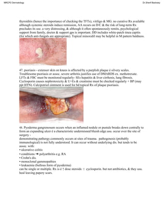 thyroiditis (hence the importance of checking the TFTs), vitiligo & MG. no curative Rx available
although systemic steroids induce remission, AA recurs on D/C & the risk of long-term Rx
precludes its use. a very distressing, & although it often spontaneously remits, psychological
support from family, doctor & support gps is important. DD includes white-patch tinea capitis
(for which anti-fungals are appropriate). Topical minoxidil may be helpful in M pattern baldness.
47. psoriasis - extensor skin on knees is affected by a purplish plaque é silvery scales.
Troublesome psoriasis or assoc. severe arthritis justifies use of DMARDS ex. methotrexate.
LFTs & FBC must be monitored regularly- SEs hepatitis & liver cirrhosis, lung fibrosis.
Cyclosporin causes nephrotoxicity & U+Es & creatinine must be checked regularly + BP (may
ppt HTN). Calcipotriol ointment is used for bd topical Rx of plaque psoriasis.
48. Pyoderma gangrenosum occurs when an inflamed nodule or pustule breaks down centrally to
form an expanding ulcer é a characteristic undermisned bluish edge.usu. occur over the site of
surgery -
demonstrating pathergy.commonly occurs at sites of trauma. pathogenesis (probably
immunological) is not fully understood. It can occur without underlying dis. but tends to be
assoc. with:
• ulcerative colitis
• conditions ➜ polyarthritis e.g. RA
• Crohn's dis.
• monoclonal gammopathies
• leukaemia (bullous form of pyoderma)
can be single or multiple. Rx is é ↑ dose steroids ± cyclosporin. but not antibiotics, & they usu.
heal leaving papery scars.
MRCP2 Dermatology Dr.Sherif Badrawy
 